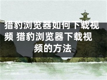 獵豹瀏覽器如何下載視頻 獵豹瀏覽器下載視頻的方法