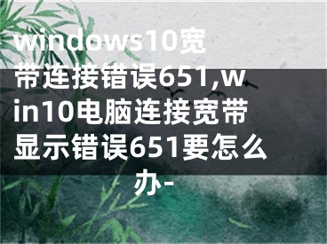 windows10寬帶連接錯誤651,win10電腦連接寬帶顯示錯誤651要怎么辦-