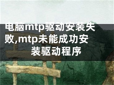 電腦mtp驅(qū)動安裝失敗,mtp未能成功安裝驅(qū)動程序