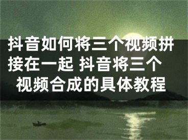 抖音如何將三個視頻拼接在一起 抖音將三個視頻合成的具體教程