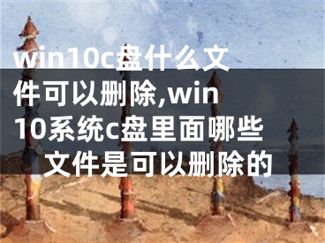 win10c盤什么文件可以刪除,win 10系統(tǒng)c盤里面哪些文件是可以刪除的