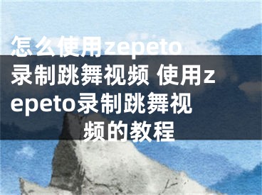 怎么使用zepeto錄制跳舞視頻 使用zepeto錄制跳舞視頻的教程