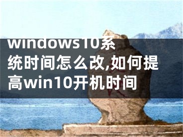 windows10系統(tǒng)時間怎么改,如何提高win10開機時間