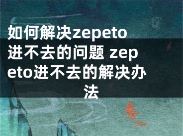 如何解決zepeto進(jìn)不去的問(wèn)題 zepeto進(jìn)不去的解決辦法