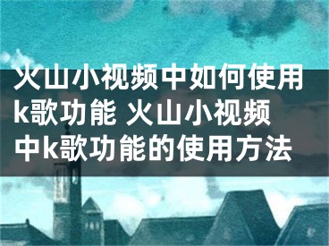 火山小視頻中如何使用k歌功能 火山小視頻中k歌功能的使用方法