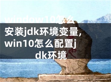 window10怎么安裝jdk環(huán)境變量,win10怎么配置jdk環(huán)境