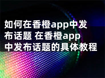 如何在香橙app中發(fā)布話題 在香橙app中發(fā)布話題的具體教程