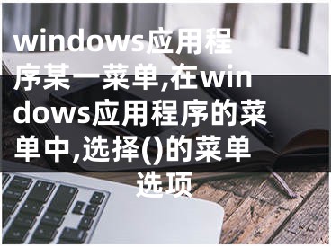 windows應(yīng)用程序某一菜單,在windows應(yīng)用程序的菜單中,選擇()的菜單選項(xiàng)