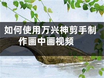 如何使用萬(wàn)興神剪手制作畫(huà)中畫(huà)視頻 