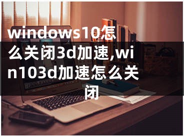 windows10怎么關(guān)閉3d加速,win103d加速怎么關(guān)閉