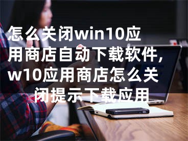 怎么關閉win10應用商店自動下載軟件,w10應用商店怎么關閉提示下載應用