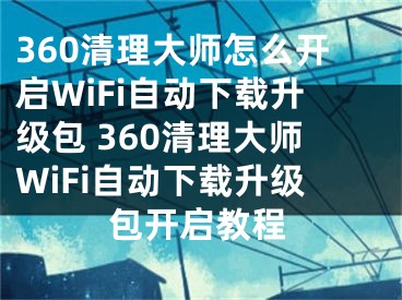 360清理大師怎么開啟WiFi自動(dòng)下載升級(jí)包 360清理大師WiFi自動(dòng)下載升級(jí)包開啟教程