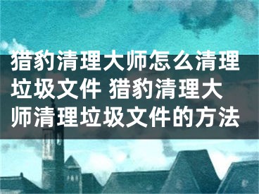 獵豹清理大師怎么清理垃圾文件 獵豹清理大師清理垃圾文件的方法