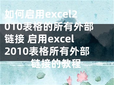 如何啟用excel2010表格的所有外部鏈接 啟用excel2010表格所有外部鏈接的教程