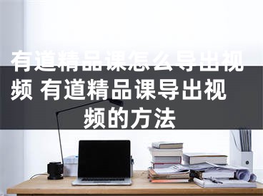 有道精品課怎么導(dǎo)出視頻 有道精品課導(dǎo)出視頻的方法