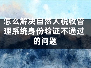 怎么解決自然人稅收管理系統(tǒng)身份驗證不通過的問題