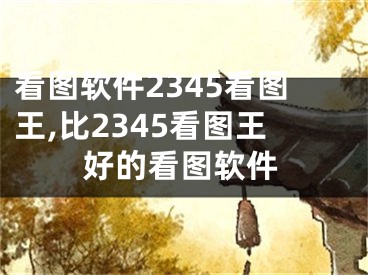 看圖軟件2345看圖王,比2345看圖王好的看圖軟件