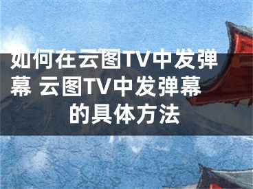 如何在云圖TV中發(fā)彈幕 云圖TV中發(fā)彈幕的具體方法