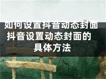 如何設(shè)置抖音動(dòng)態(tài)封面 抖音設(shè)置動(dòng)態(tài)封面的具體方法