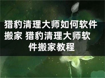 獵豹清理大師如何軟件搬家 獵豹清理大師軟件搬家教程