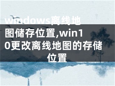 windows離線地圖儲(chǔ)存位置,win10更改離線地圖的存儲(chǔ)位置