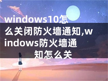 windows10怎么關(guān)閉防火墻通知,windows防火墻通知怎么關(guān)