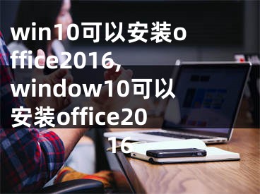 win10可以安裝office2016,window10可以安裝office2016