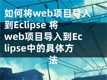 如何將web項(xiàng)目導(dǎo)入到Eclipse 將web項(xiàng)目導(dǎo)入到Eclipse中的具體方法