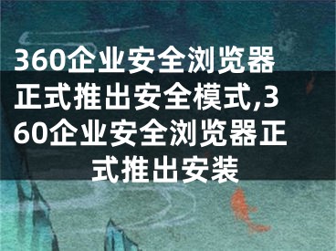 360企業(yè)安全瀏覽器正式推出安全模式,360企業(yè)安全瀏覽器正式推出安裝