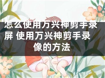 怎么使用萬興神剪手錄屏 使用萬興神剪手錄像的方法