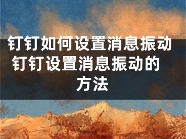 釘釘如何設(shè)置消息振動 釘釘設(shè)置消息振動的方法