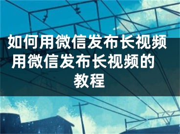 如何用微信發(fā)布長視頻 用微信發(fā)布長視頻的教程