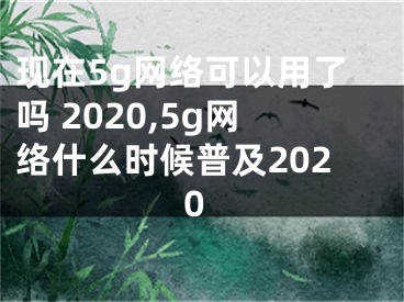 現(xiàn)在5g網(wǎng)絡(luò)可以用了嗎 2020,5g網(wǎng)絡(luò)什么時候普及2020