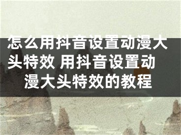 怎么用抖音設(shè)置動漫大頭特效 用抖音設(shè)置動漫大頭特效的教程