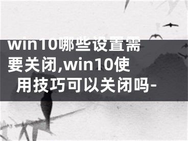 win10哪些設(shè)置需要關(guān)閉,win10使用技巧可以關(guān)閉嗎-