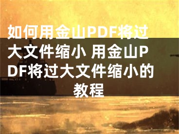 如何用金山PDF將過(guò)大文件縮小 用金山PDF將過(guò)大文件縮小的教程