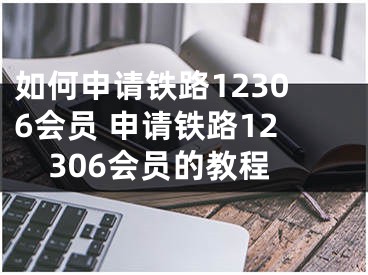 如何申請(qǐng)鐵路12306會(huì)員 申請(qǐng)鐵路12306會(huì)員的教程