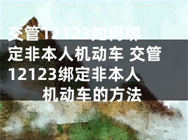 交管12123如何綁定非本人機(jī)動(dòng)車 交管12123綁定非本人機(jī)動(dòng)車的方法