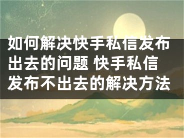 如何解決快手私信發(fā)布出去的問題 快手私信發(fā)布不出去的解決方法