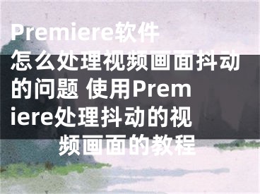 Premiere軟件怎么處理視頻畫面抖動(dòng)的問題 使用Premiere處理抖動(dòng)的視頻畫面的教程