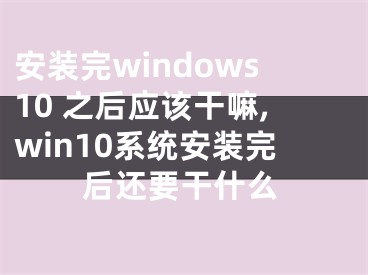 安裝完windows10 之后應(yīng)該干嘛,win10系統(tǒng)安裝完后還要干什么