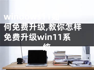 windows11如何免費升級,教你怎樣免費升級win11系統(tǒng)