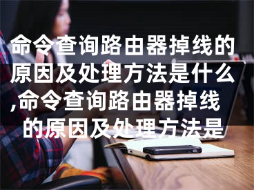 命令查詢路由器掉線的原因及處理方法是什么,命令查詢路由器掉線的原因及處理方法是