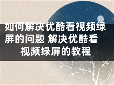 如何解決優(yōu)酷看視頻綠屏的問題 解決優(yōu)酷看視頻綠屏的教程