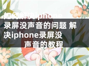 如何解決iphone錄屏沒聲音的問題 解決iphone錄屏沒聲音的教程