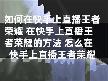 如何在快手上直播王者榮耀 在快手上直播王者榮耀的方法 怎么在快手上直播王者榮耀