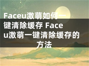 Faceu激萌如何一鍵清除緩存 Faceu激萌一鍵清除緩存的方法