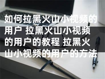 如何拉黑火山小視頻的用戶 拉黑火山小視頻的用戶的教程 拉黑火山小視頻的用戶的方法