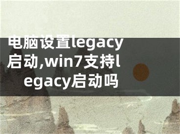 電腦設置legacy啟動,win7支持legacy啟動嗎