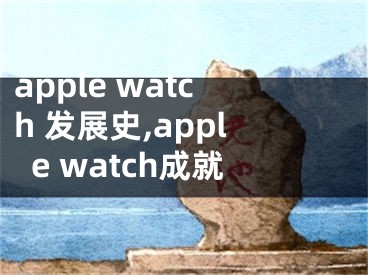 apple watch 發(fā)展史,apple watch成就